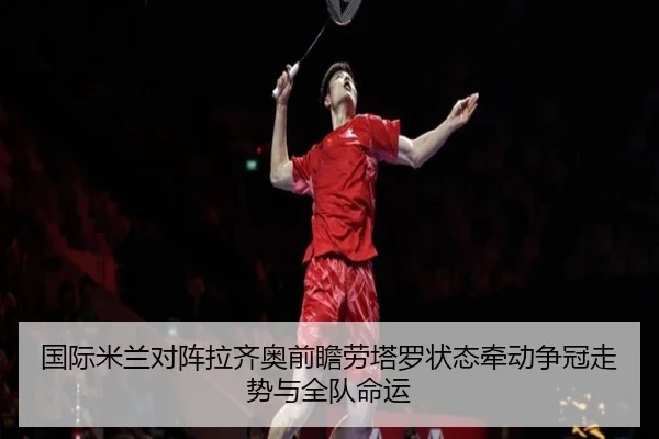 国际米兰对阵拉齐奥前瞻劳塔罗状态牵动争冠走势与全队命运