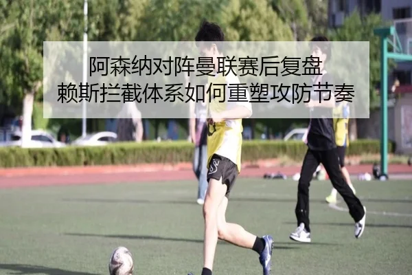 阿森纳对阵曼联赛后复盘 赖斯拦截体系如何重塑攻防节奏