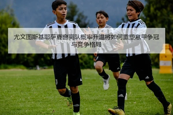 尤文图斯基耶萨夏窗离队概率升温将如何重塑意甲争冠与竞争格局