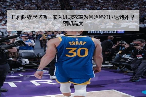 巴西队维尼修斯国家队进球效率为何始终难以达到外界预期高度