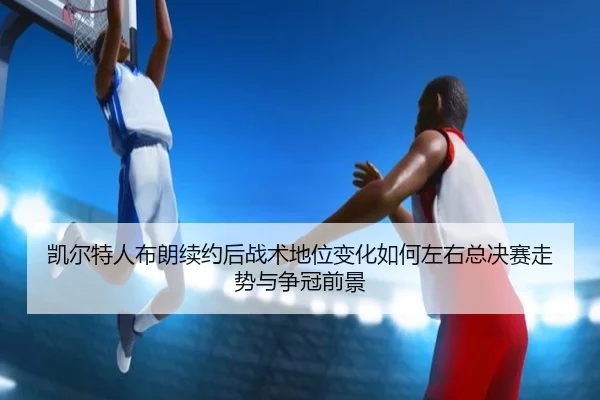 凯尔特人布朗续约后战术地位变化如何左右总决赛走势与争冠前景