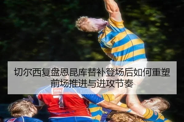 切尔西复盘恩昆库替补登场后如何重塑前场推进与进攻节奏