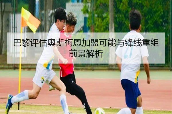 巴黎评估奥斯梅恩加盟可能与锋线重组前景解析