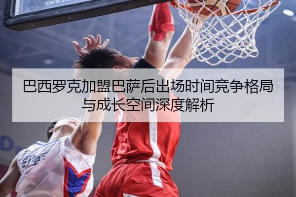 巴西罗克加盟巴萨后出场时间竞争格局与成长空间深度解析