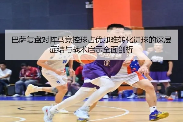 巴萨复盘对阵马竞控球占优却难转化进球的深层症结与战术启示全面剖析