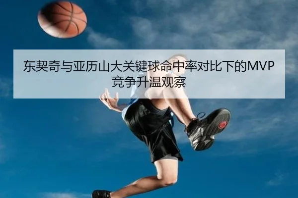 东契奇与亚历山大关键球命中率对比下的MVP竞争升温观察